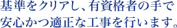 基準をクリアし、有資格者の手で安心かつ適正な工事を行います。